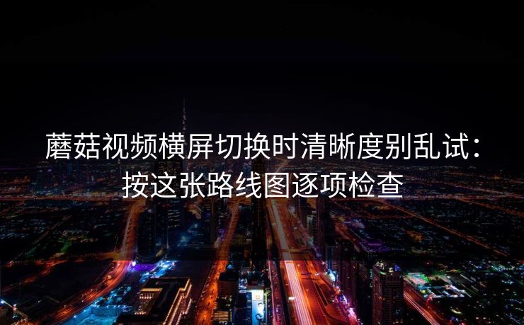 蘑菇视频横屏切换时清晰度别乱试：按这张路线图逐项检查