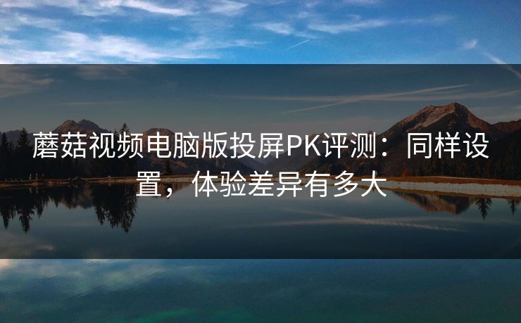 蘑菇视频电脑版投屏PK评测：同样设置，体验差异有多大