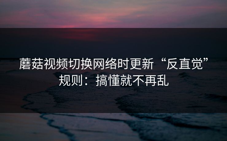 蘑菇视频切换网络时更新“反直觉”规则：搞懂就不再乱