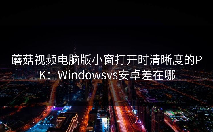 蘑菇视频电脑版小窗打开时清晰度的PK：Windowsvs安卓差在哪