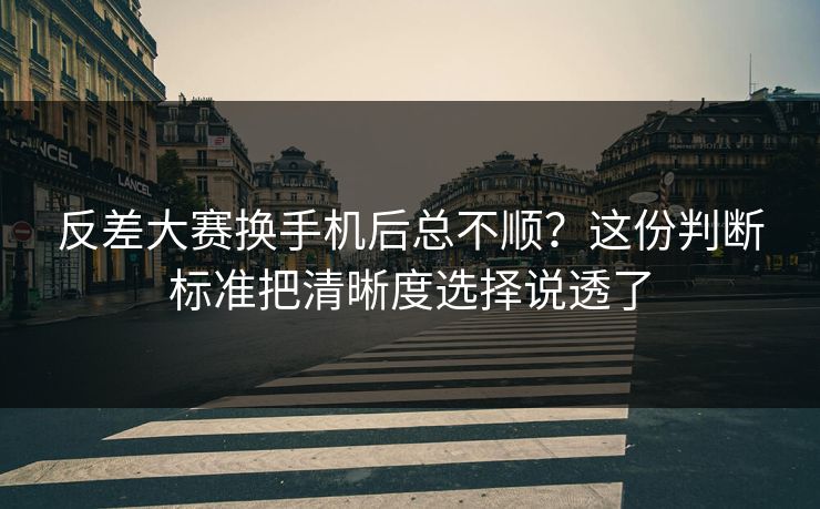反差大赛换手机后总不顺？这份判断标准把清晰度选择说透了