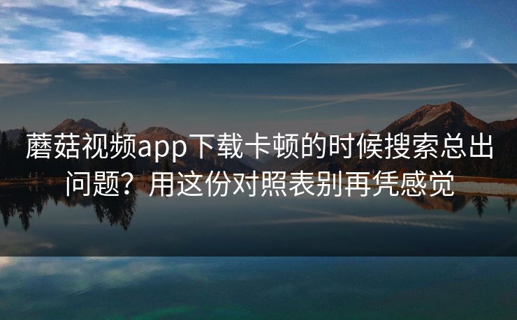 蘑菇视频app下载卡顿的时候搜索总出问题？用这份对照表别再凭感觉