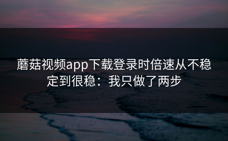蘑菇视频app下载登录时倍速从不稳定到很稳：我只做了两步
