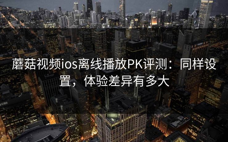 蘑菇视频ios离线播放PK评测：同样设置，体验差异有多大