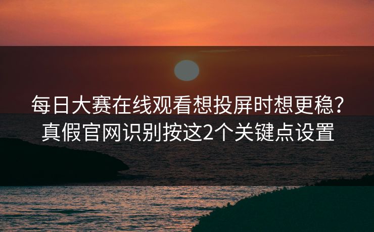每日大赛在线观看想投屏时想更稳？真假官网识别按这2个关键点设置