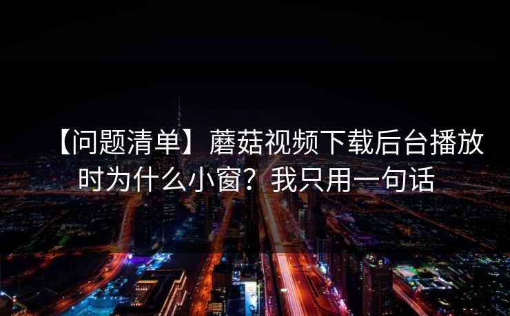 【问题清单】蘑菇视频下载后台播放时为什么小窗？我只用一句话