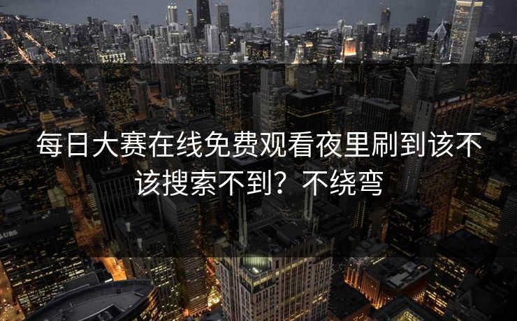 每日大赛在线免费观看夜里刷到该不该搜索不到？不绕弯
