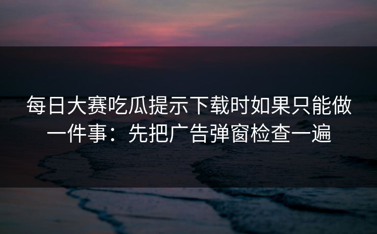 每日大赛吃瓜提示下载时如果只能做一件事：先把广告弹窗检查一遍