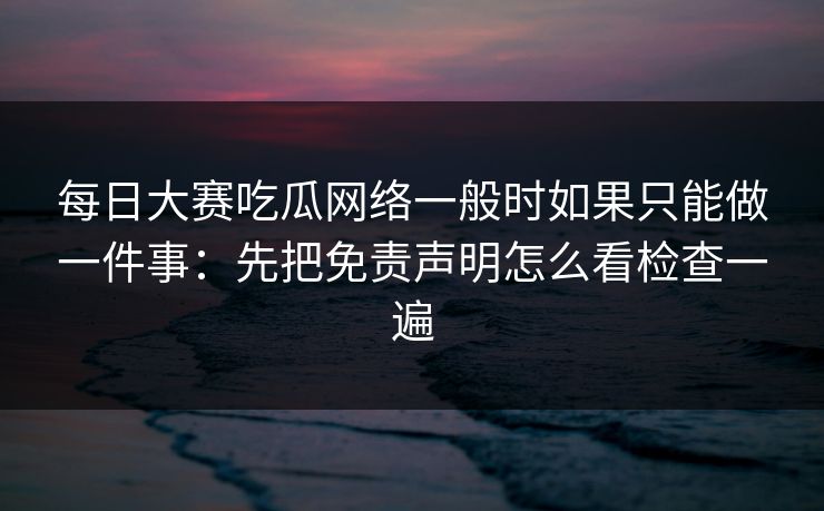 每日大赛吃瓜网络一般时如果只能做一件事：先把免责声明怎么看检查一遍  第1张