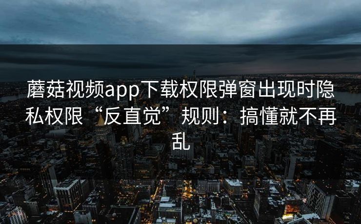 蘑菇视频app下载权限弹窗出现时隐私权限“反直觉”规则：搞懂就不再乱