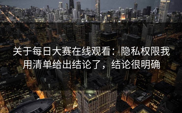 关于每日大赛在线观看：隐私权限我用清单给出结论了，结论很明确