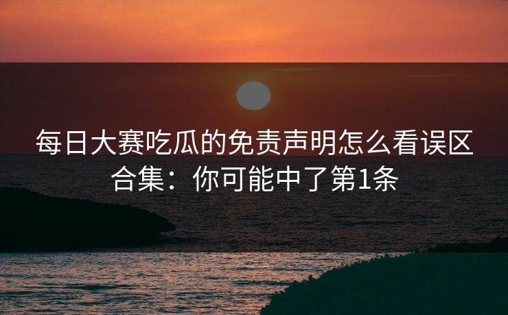 每日大赛吃瓜的免责声明怎么看误区合集：你可能中了第1条
