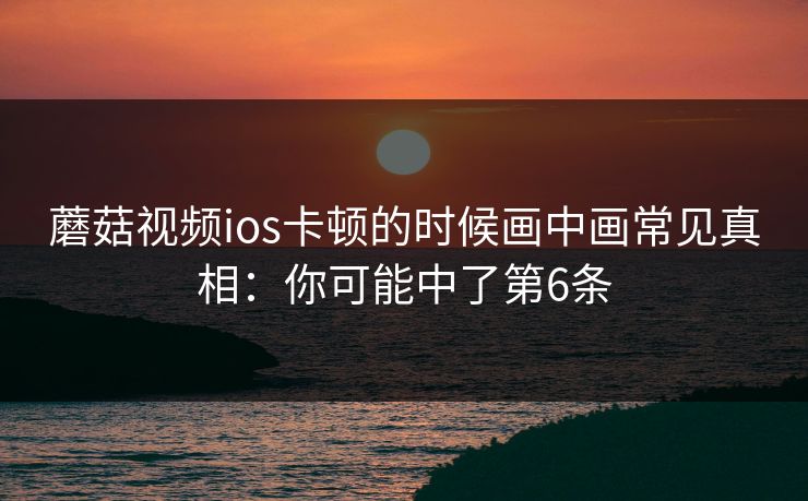 蘑菇视频ios卡顿的时候画中画常见真相：你可能中了第6条