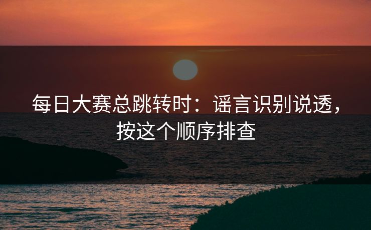 每日大赛总跳转时：谣言识别说透，按这个顺序排查