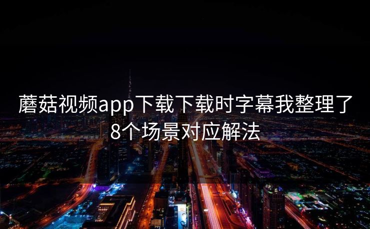 蘑菇视频app下载下载时字幕我整理了8个场景对应解法