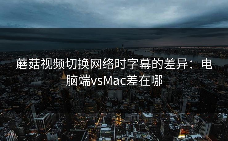 蘑菇视频切换网络时字幕的差异：电脑端vsMac差在哪
