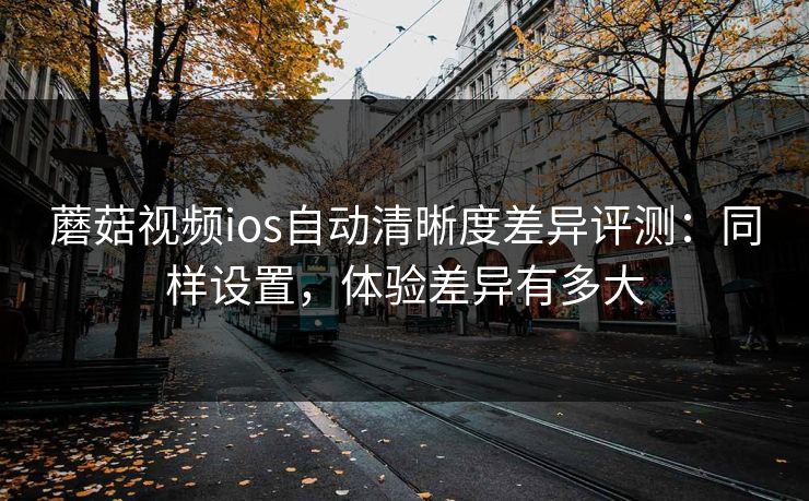蘑菇视频ios自动清晰度差异评测：同样设置，体验差异有多大