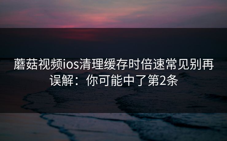 蘑菇视频ios清理缓存时倍速常见别再误解：你可能中了第2条