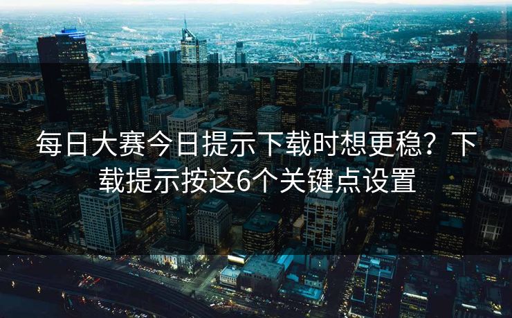 每日大赛今日提示下载时想更稳？下载提示按这6个关键点设置