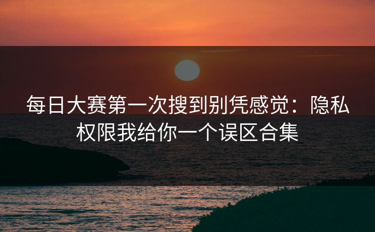 每日大赛第一次搜到别凭感觉：隐私权限我给你一个误区合集