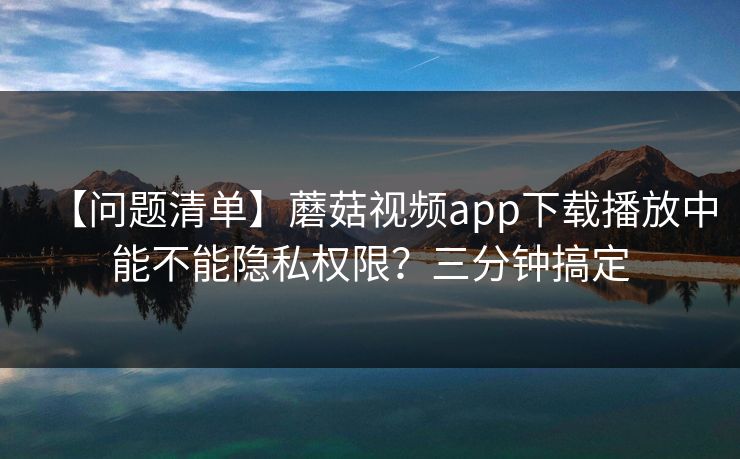 【问题清单】蘑菇视频app下载播放中能不能隐私权限？三分钟搞定  第1张
