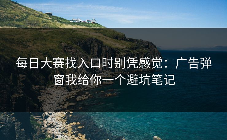 每日大赛找入口时别凭感觉：广告弹窗我给你一个避坑笔记