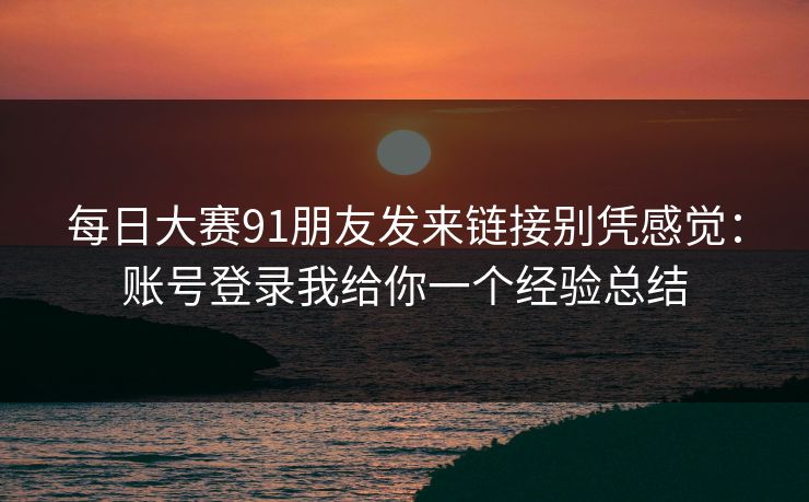 每日大赛91朋友发来链接别凭感觉：账号登录我给你一个经验总结