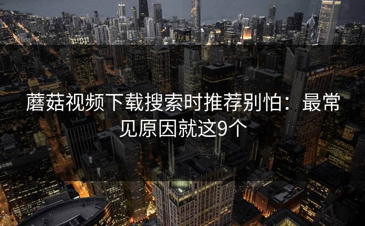 蘑菇视频下载搜索时推荐别怕：最常见原因就这9个