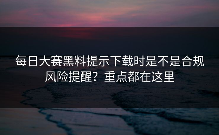 每日大赛黑料提示下载时是不是合规风险提醒？重点都在这里