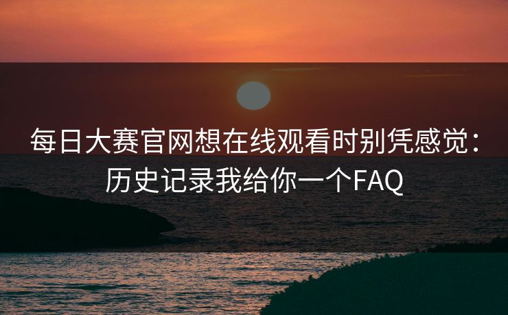 每日大赛官网想在线观看时别凭感觉：历史记录我给你一个FAQ