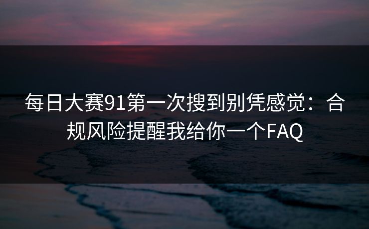 每日大赛91第一次搜到别凭感觉：合规风险提醒我给你一个FAQ
