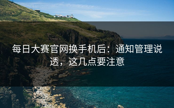 每日大赛官网换手机后：通知管理说透，这几点要注意