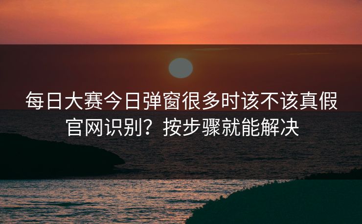 每日大赛今日弹窗很多时该不该真假官网识别？按步骤就能解决