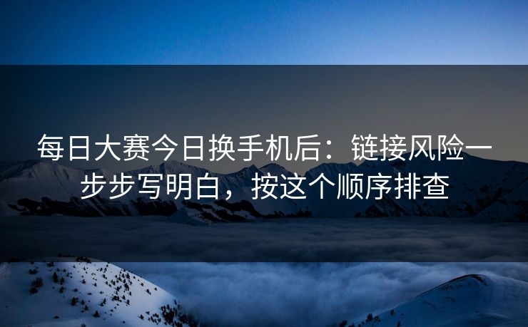 每日大赛今日换手机后：链接风险一步步写明白，按这个顺序排查