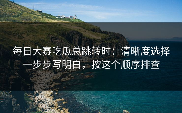 每日大赛吃瓜总跳转时：清晰度选择一步步写明白，按这个顺序排查
