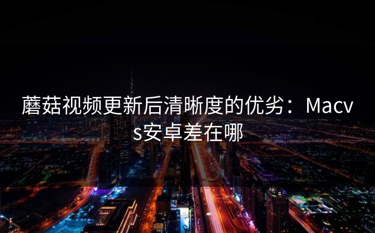 蘑菇视频更新后清晰度的优劣：Macvs安卓差在哪