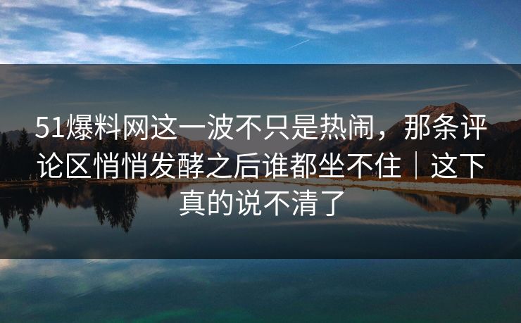 51爆料网这一波不只是热闹，那条评论区悄悄发酵之后谁都坐不住｜这下真的说不清了