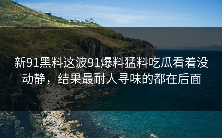 新91黑料这波91爆料猛料吃瓜看着没动静，结果最耐人寻味的都在后面