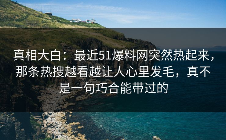 真相大白：最近51爆料网突然热起来，那条热搜越看越让人心里发毛，真不是一句巧合能带过的