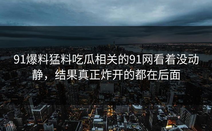 91爆料猛料吃瓜相关的91网看着没动静，结果真正炸开的都在后面