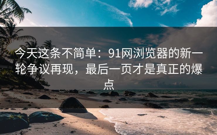 今天这条不简单：91网浏览器的新一轮争议再现，最后一页才是真正的爆点